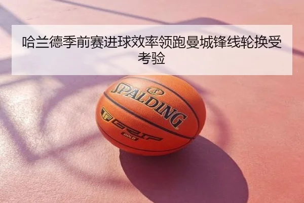 哈兰德季前赛进球效率领跑曼城锋线轮换受考验
