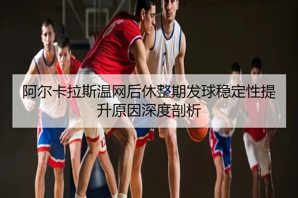 阿尔卡拉斯温网后休整期发球稳定性提升原因深度剖析