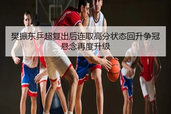 樊振东乒超复出后连取高分状态回升争冠悬念再度升级