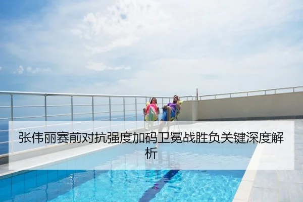 张伟丽赛前对抗强度加码卫冕战胜负关键深度解析
