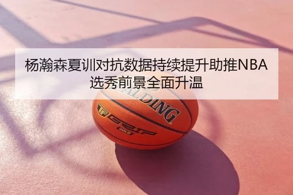 杨瀚森夏训对抗数据持续提升助推NBA选秀前景全面升温