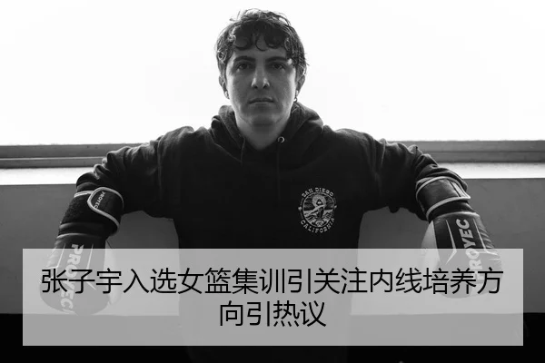 张子宇入选女篮集训引关注内线培养方向引热议