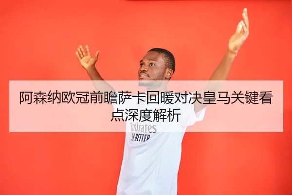 阿森纳欧冠前瞻萨卡回暖对决皇马关键看点深度解析