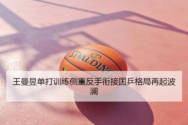 王曼昱单打训练侧重反手衔接国乒格局再起波澜