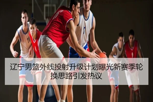 辽宁男篮外线投射升级计划曝光新赛季轮换思路引发热议