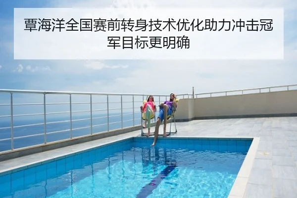 覃海洋全国赛前转身技术优化助力冲击冠军目标更明确