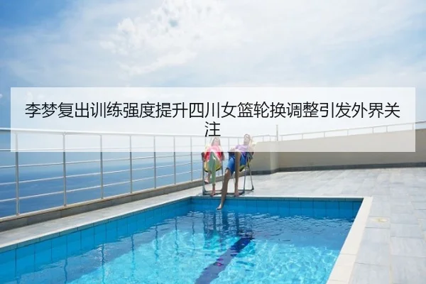李梦复出训练强度提升四川女篮轮换调整引发外界关注