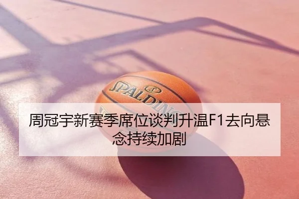 周冠宇新赛季席位谈判升温F1去向悬念持续加剧