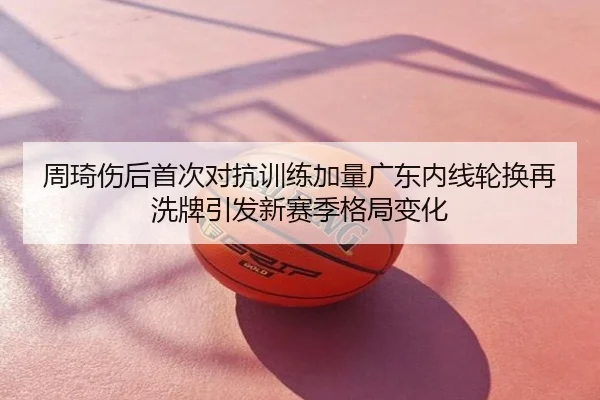周琦伤后首次对抗训练加量广东内线轮换再洗牌引发新赛季格局变化