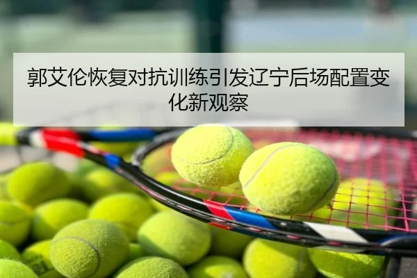 郭艾伦恢复对抗训练引发辽宁后场配置变化新观察