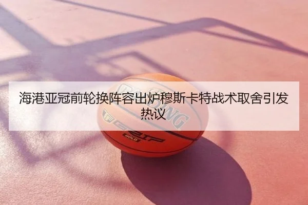 海港亚冠前轮换阵容出炉穆斯卡特战术取舍引发热议